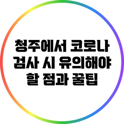 청주에서 코로나 검사 시 유의해야 할 점과 꿀팁