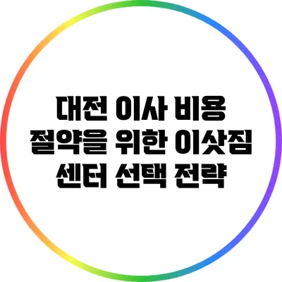 대전 이사 비용 절약을 위한 이삿짐 센터 선택 전략
