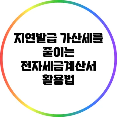 지연발급 가산세를 줄이는 전자세금계산서 활용법