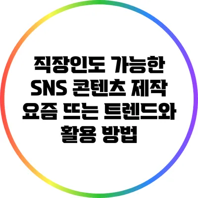 직장인도 가능한 SNS 콘텐츠 제작: 요즘 뜨는 트렌드와 활용 방법