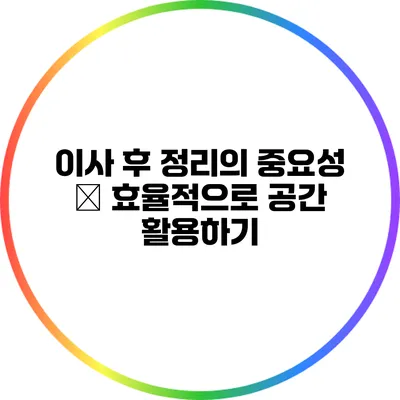 이사 후 정리의 중요성 – 효율적으로 공간 활용하기