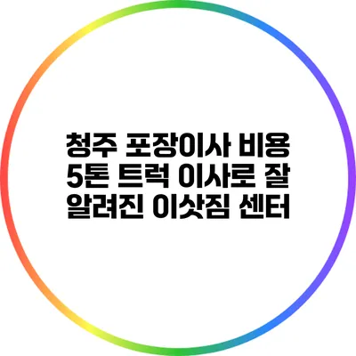 청주 포장이사 비용: 5톤 트럭 이사로 잘 알려진 이삿짐 센터